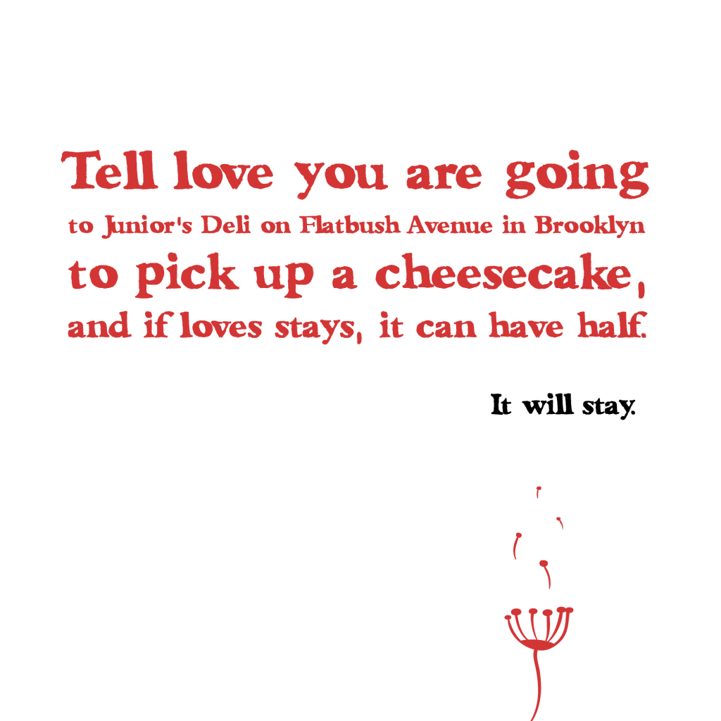 “Tell love you are going to Junior's Deli on Flatbush Avenue in Brooklyn to pick up a cheesecake, and if loves stays, it can have half. It will stay.”